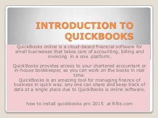 INTRODUCTION TO
QUICKBOOKS
QuickBooks online is a cloud-based financial software for
small businesses that takes care of accounting, billing and
invoicing in a one platform.
QuickBooks provides access to your chartered accountant or
in-house bookkeeper, so you can work on the books in real
time.
QuickBooks is an amazing tool for managing finance of
business in quick way. any one can share and keep track of
data at a single place due to QuickBooks is online software.
how to install quickbooks pro 2015 at Rflie.com
 