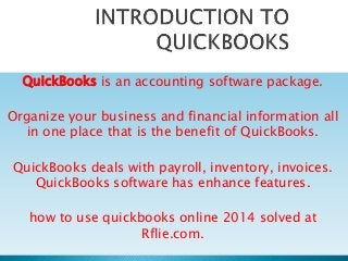 QuickBooks is an accounting software package.
Organize your business and financial information all
in one place that is the benefit of QuickBooks.
QuickBooks deals with payroll, inventory, invoices.
QuickBooks software has enhance features.
how to use quickbooks online 2014 solved at
Rflie.com.
 