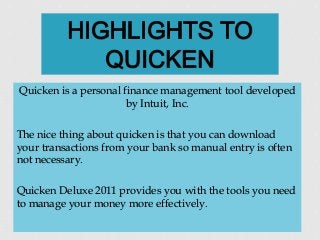 Quicken is a personal finance management tool developed
by Intuit, Inc.
The nice thing about quicken is that you can download
your transactions from your bank so manual entry is often
not necessary.
Quicken Deluxe 2011 provides you with the tools you need
to manage your money more effectively.
 