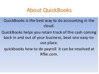 About QuickBooks
QuickBooks is the best way to do accounting in the
cloud.
QuickBooks helps you retain track of the cash coming
back in and out of your business, beat one easy-to-
use place.
quickbooks how to do payroll it can be resolved at
Rflie.com.
 