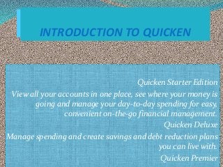 Quicken Starter Edition
View all your accounts in one place, see where your money is
going and manage your day-to-day spending for easy,
convenient on-the-go financial management.
Quicken Deluxe
Manage spending and create savings and debt reduction plans
you can live with.
Quicken Premier
INTRODUCTION TO QUICKEN
 