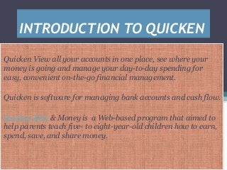 INTRODUCTION TO QUICKEN
Quicken View all your accounts in one place, see where your
money is going and manage your day-to-day spending for
easy, convenient on-the-go financial management.
Quicken is software for managing bank accounts and cash flow.
Quicken Kids & Money is a Web-based program that aimed to
help parents teach five- to eight-year-old children how to earn,
spend, save, and share money.
 