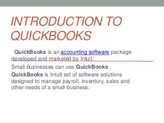 INTRODUCTION TO
QUICKBOOKS
QuickBooks is an accounting software package
developed and marketed by Intuit.
Small businesses can use QuickBooks
QuickBooks is Intuit set of software solutions
designed to manage payroll, inventory, sales and
other needs of a small business.
 