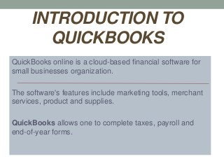 INTRODUCTION TO
QUICKBOOKS
QuickBooks online is a cloud-based financial software for
small businesses organization.
The software's features include marketing tools, merchant
services, product and supplies.
QuickBooks allows one to complete taxes, payroll and
end-of-year forms.
 
