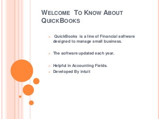 WELCOME TO KNOW ABOUT
QUICKBOOKS
 QuickBooks is a line of Financial software
designed to manage small business.
 The software updated each year.
 Helpful in Accounting Fields.
 Developed By intuit
 