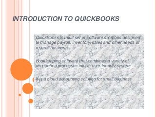 INTRODUCTION TO QUICKBOOKS
QuickBooks is Intuit set of software solutions designed
to manage payroll, inventory, sales and other needs of
a small business.
Bookkeeping software that combines a variety of
accounting processes into a user-friendly system.
It is a cloud accounting solution for small business
 