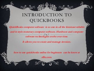 INTRODUCTION TO
QUICKBOOKS
QuickBooks computer software is so one in all the foremost reliable
and in style monetary computer software. Hardware and computer
software technologies evolve over time.
It allows you to create and manage invoices.
how to use quickbooks online for beginners can be know at
rflie.com.
 