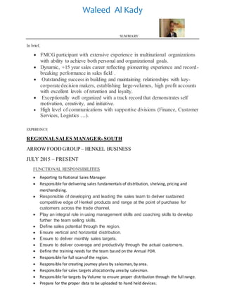 Waleed Al Kady
SUMMARY
In brief,
 FMCG participant with extensive experience in multinational organizations
with ability to achieve both personal and organizational goals.
 Dynamic, +15 year sales career reflecting pioneering experience and record-
breaking performance in sales field .
 Outstanding success in building and maintaining relationships with key-
corporatedecision makers, establishing large-volumes, high profit accounts
with excellent levels of retention and loyalty.
 Exceptionally well organized with a track record that demonstrates self
motivation, creativity, and initiative.
 High level of communications with supportive divisions (Finance, Customer
Services, Logistics …).
EXPERIENCE
REGIONALSALES MANAGER- SOUTH
ARROW FOOD GROUP – HENKEL BUSINESS
JULY 2015 – PRESENT
FUNCTIONAL RESPONSIBILITIES
 Reporting to National Sales Manager
 Responsible for delivering sales fundamentals of distribution, shelving, pricing and
merchandising.
 Responsible of developing and leading the sales team to deliver sustained
competitive edge of Henkel products and range at the point of purchase for
customers across the trade channel.
 Play an integral role in using management skills and coaching skills to develop
further the team selling skills.
 Define sales potential through the region.
 Ensure vertical and horizontal distribution.
 Ensure to deliver monthly sales targets.
 Ensure to deliver coverage and productivity through the actual customers.
 Define the training needs for the team based on the Annual PDR.
 Responsible for full scan of the region.
 Responsible for creating journey plans by salesman, by area.
 Responsible for sales targets allocation by area by salesman.
 Responsible for targets by Volume to ensure proper distribution through the full range.
 Prepare for the proper data to be uploaded to hand held devices.
 