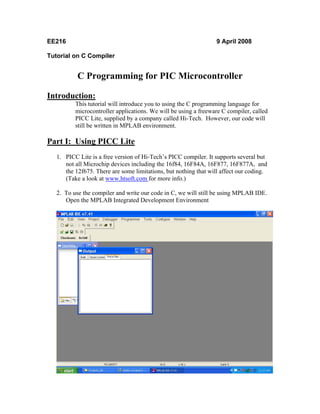 EE216                                                             9 April 2008

Tutorial on C Compiler


           C Programming for PIC Microcontroller

Introduction:
          This tutorial will introduce you to using the C programming language for
          microcontroller applications. We will be using a freeware C compiler, called
          PICC Lite, supplied by a company called Hi-Tech. However, our code will
          still be written in MPLAB environment.

Part I: Using PICC Lite
   1. PICC Lite is a free version of Hi-Tech’s PICC compiler. It supports several but
      not all Microchip devices including the 16f84, 16F84A, 16F877, 16F877A, and
      the 12f675. There are some limitations, but nothing that will affect our coding.
      (Take a look at www.htsoft.com for more info.)

   2. To use the compiler and write our code in C, we will still be using MPLAB IDE.
      Open the MPLAB Integrated Development Environment
 