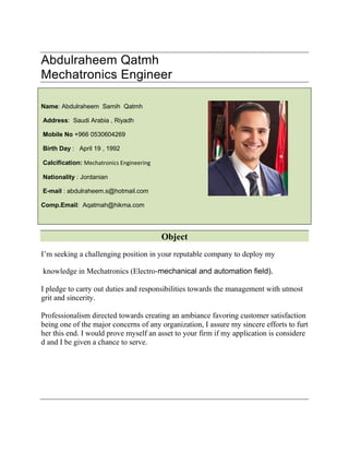 Abdulraheem Qatmh
Mechatronics Engineer
Name: Abdulraheem Samih Qatmh
Address: Saudi Arabia , Riyadh
Mobile No +966 0530604269
Birth Day : April 19 , 1992
Calcification: Mechatronics Engineering
Nationality : Jordanian
E-mail : abdulraheem.s@hotmail.com
Comp.Email: Aqatmah@hikma.com
Object
I’m seeking a challenging position in your reputable company to deploy my
knowledge in Mechatronics (Electro‐mechanical and automation field).
I pledge to carry out duties and responsibilities towards the management with utmost
grit and sincerity.
Professionalism directed towards creating an ambiance favoring customer satisfaction
being one of the major concerns of any organization, I assure my sincere efforts to furt
her this end. I would prove myself an asset to your firm if my application is considere
d and I be given a chance to serve.
 