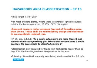 HAZARDOUS AREA CLASSIFICATION – IP 15
 Risk Target is 10-5 year
For most offshore plants, where there is control of ignition sources
outside the hazardous areas, IP 15’s LEVEL I is applied
Does not concern major releases (spread of flamables more
than 30 m). These shall be minimised by design and operation
to an acceptable residual risk
to an acceptable residual risk.
IP 15, sec. 5.4.5.1: “As a guide, when there are more than 10 leak
sources within close proximity (i e Where their notional zone 2 would
sources within close proximity (i.e. Where their notional zone 2 would
overlap), the area should be classified as zone 2”
Classification only required for fluids with flashpoints nearer than 10
Classification only required for fluids with flashpoints nearer than 10
deg. C to the handling/ambient temperature in the area.
Following: Open field, naturally ventilated, wind speed 0.5 – 2.0 m/s
13
g p , y , p /
 