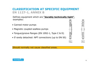 CLASSIFICATION AT SPECIFIC EQUIPMENT
EN 1127-1, ANNEX B
Defines equipment which are ”durably technically tight”,
• Canned motor pumps
examples:
• Magnetic coupled sealless pumps
• Tongue/groove flanges (EN 1092-1, Type C & D)
o gu /g oo a g ( 09 , yp & )
• If rarely detached: NPT connections (up to DN 50)
Should normally not cause classified areas.
26
 
