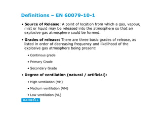 Definitions – EN 60079-10-1
• Source of Release: A point of location from which a gas, vapour,
mist or liquid may be released into the atmosphere so that an
explosive gas atmosphere could be formed.
• Grades of release: There are three basic grades of release, as
listed in order of decreasing frequency and likelihood of the
listed in order of decreasing frequency and likelihood of the
explosive gas atmosphere being present:
• Continous grade
• Primary Grade
• Secondary Grade
y
• Degree of ventilation (natural / artificial):
• High ventilation (VH)
High ventilation (VH)
• Medium ventilation (VM)
• Low ventilation (VL)
Low ventilation (VL)
 