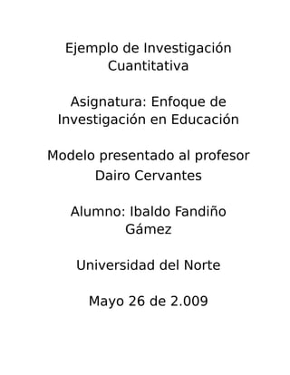 Ejemplo de Investigación
Cuantitativa
Asignatura: Enfoque de
Investigación en Educación
Modelo presentado al profesor
Dairo Cervantes
Alumno: Ibaldo Fandiño
Gámez
Universidad del Norte
Mayo 26 de 2.009
 