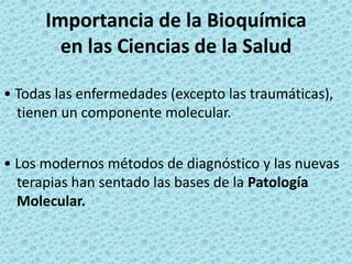 Importancia de la Bioquímica
en las Ciencias de la Salud
• Todas las enfermedades (excepto las traumáticas),
tienen un componente molecular.
• Los modernos métodos de diagnóstico y las nuevas
terapias han sentado las bases de la Patología
Molecular.

 