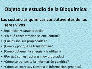 Objeto de estudio de la Bioquímica:
Las sustancias químicas constituyentes de los
seres vivos
• Separación y caracterización.
• ¿En qué concentración se encuentran?
• ¿Cuáles son sus propiedades?
• ¿Cómo y por qué se transforman?
• ¿Cómo obtienen la energía y la utilizan?
• ¿Por qué son estructuras muy ordenadas?
• ¿Cómo se transmite la información genética?
• ¿Cómo se expresa y controla la información genética?

 