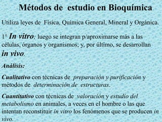 Métodos de estudio en Bioquímica
Utiliza leyes de Física, Química General, Mineral y Orgánica.
1° In vitro; luego se integran p/aproximarse más a las
células, órganos y organismos; y, por último, se desarrollan
in vivo.
Análisis:
Cualitativo con técnicas de preparación y purificación y
métodos de determinación de estructuras.
Cuantitativo con técnicas de valoración y estudio del
metabolismo en animales, a veces en el hombre o las que
intentan reconstituir in vitro los fenómenos que se producen in
vivo.

 