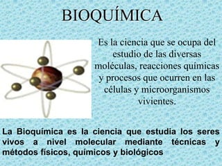 BIOQUÍMICA
Es la ciencia que se ocupa del
estudio de las diversas
moléculas, reacciones químicas
y procesos que ocurren en las
células y microorganismos
vivientes.
La Bioquímica es la ciencia que estudia los seres
vivos a nivel molecular mediante técnicas y
métodos físicos, químicos y biológicos

 