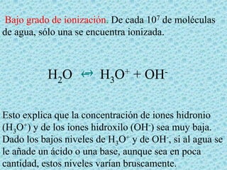 Bajo grado de ionización. De cada 107 de moléculas
de agua, sólo una se encuentra ionizada.

H2O

H3O+ + OH-

Esto explica que la concentración de iones hidronio
(H3O+) y de los iones hidroxilo (OH-) sea muy baja.
Dado los bajos niveles de H3O+ y de OH-, si al agua se
le añade un ácido o una base, aunque sea en poca
cantidad, estos niveles varían bruscamente.

 