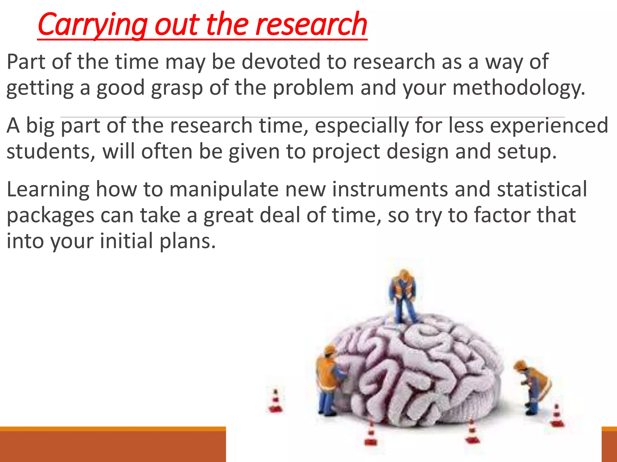 Carrying out the research
Part of the time may be devoted to research as a way of
getting a good grasp of the problem and your methodology.
A big part of the research time, especially for less experienced
students, will often be given to project design and setup.
Learning how to manipulate new instruments and statistical
packages can take a great deal of time, so try to factor that
into your initial plans.
 