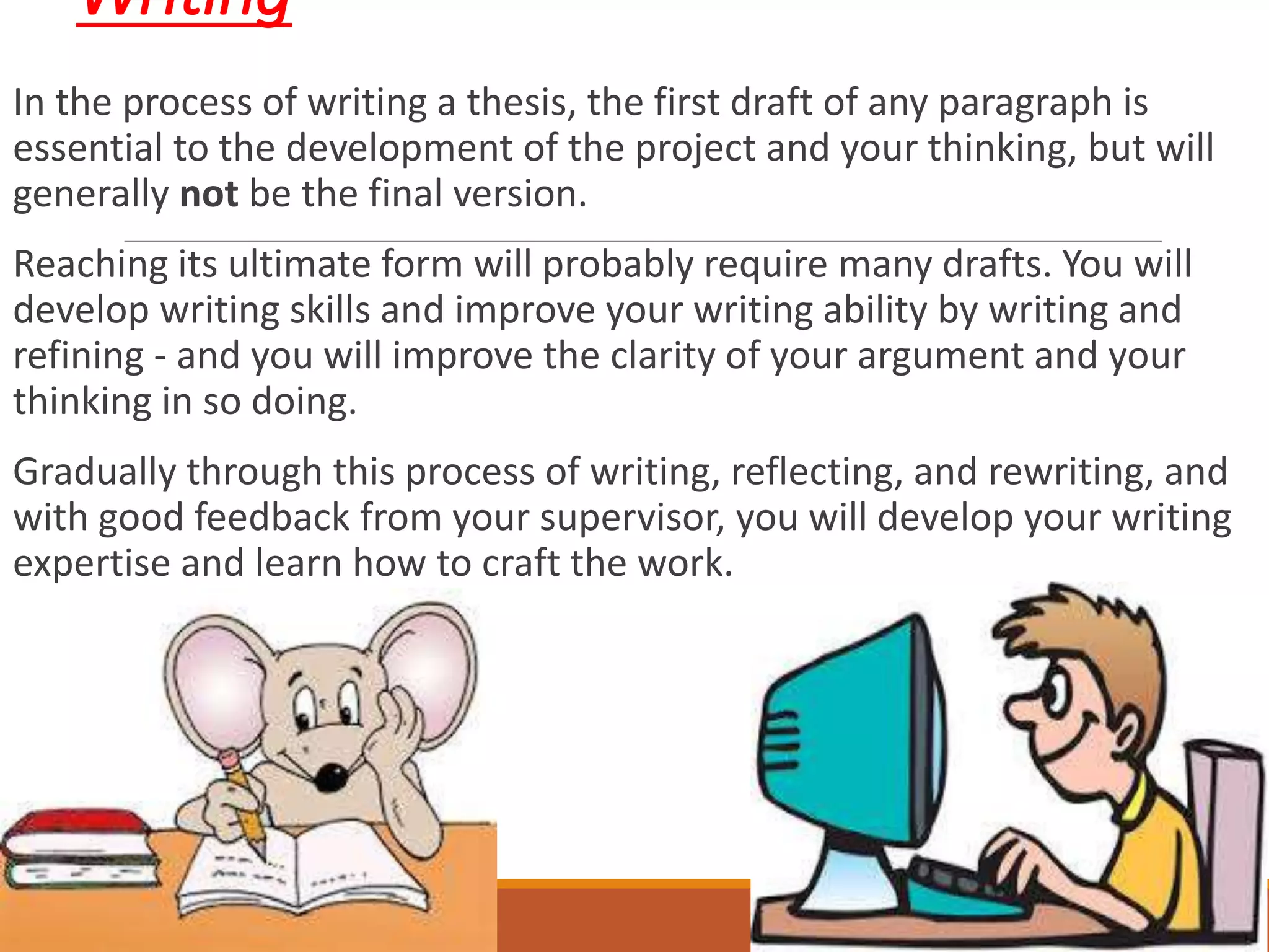 Writing
In the process of writing a thesis, the first draft of any paragraph is
essential to the development of the project and your thinking, but will
generally not be the final version.
Reaching its ultimate form will probably require many drafts. You will
develop writing skills and improve your writing ability by writing and
refining - and you will improve the clarity of your argument and your
thinking in so doing.
Gradually through this process of writing, reflecting, and rewriting, and
with good feedback from your supervisor, you will develop your writing
expertise and learn how to craft the work.
 