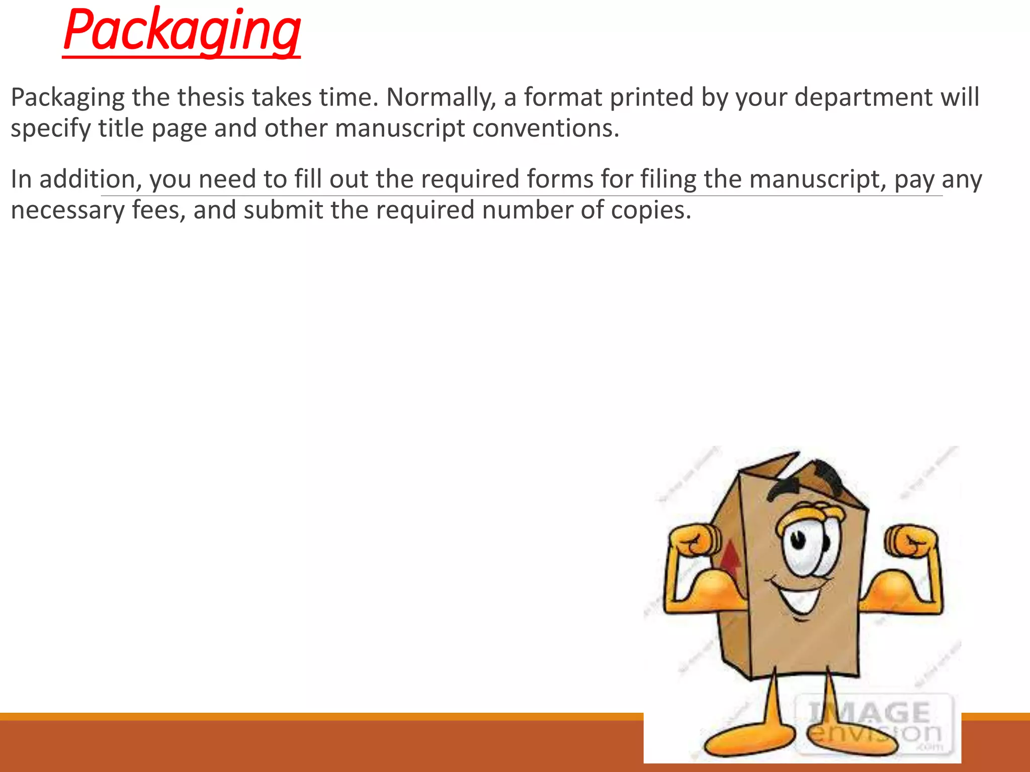Packaging
Packaging the thesis takes time. Normally, a format printed by your department will
specify title page and other manuscript conventions.
In addition, you need to fill out the required forms for filing the manuscript, pay any
necessary fees, and submit the required number of copies.
 