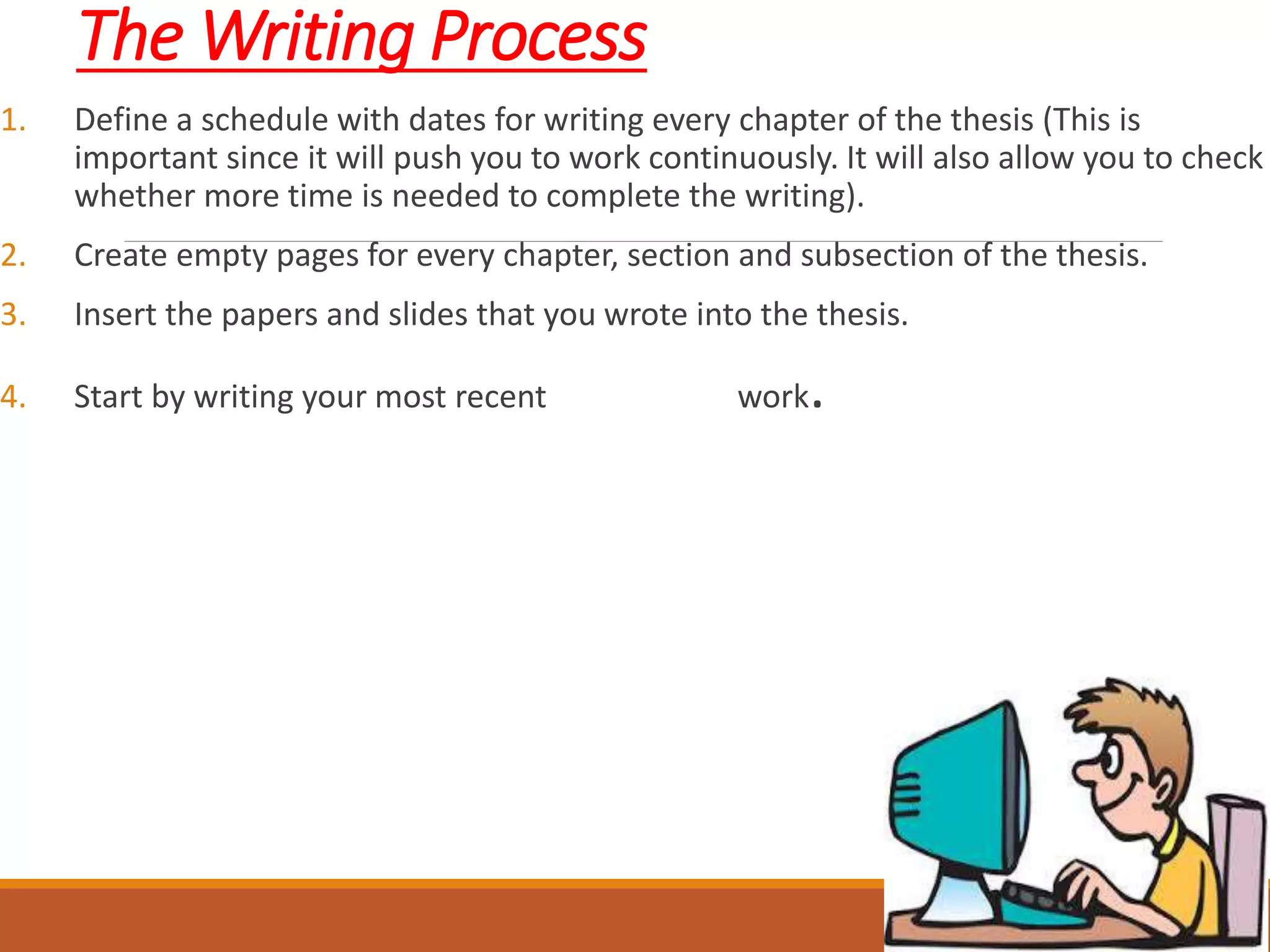 The Writing Process
1. Define a schedule with dates for writing every chapter of the thesis (This is
important since it will push you to work continuously. It will also allow you to check
whether more time is needed to complete the writing).
2. Create empty pages for every chapter, section and subsection of the thesis.
3. Insert the papers and slides that you wrote into the thesis.
4. Start by writing your most recent work.
 
