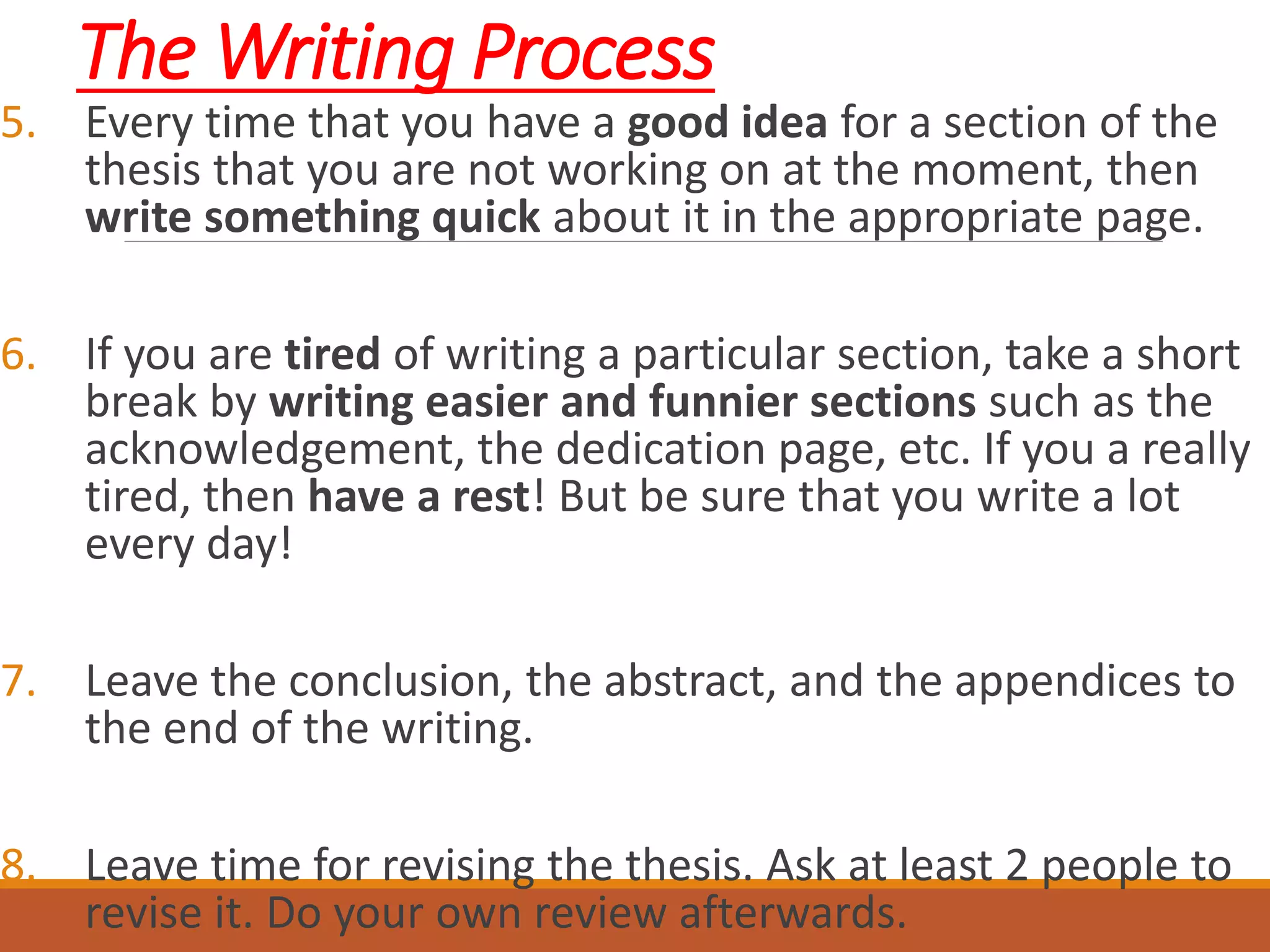The Writing Process
5. Every time that you have a good idea for a section of the
thesis that you are not working on at the moment, then
write something quick about it in the appropriate page.
6. If you are tired of writing a particular section, take a short
break by writing easier and funnier sections such as the
acknowledgement, the dedication page, etc. If you a really
tired, then have a rest! But be sure that you write a lot
every day!
7. Leave the conclusion, the abstract, and the appendices to
the end of the writing.
8. Leave time for revising the thesis. Ask at least 2 people to
revise it. Do your own review afterwards.
 