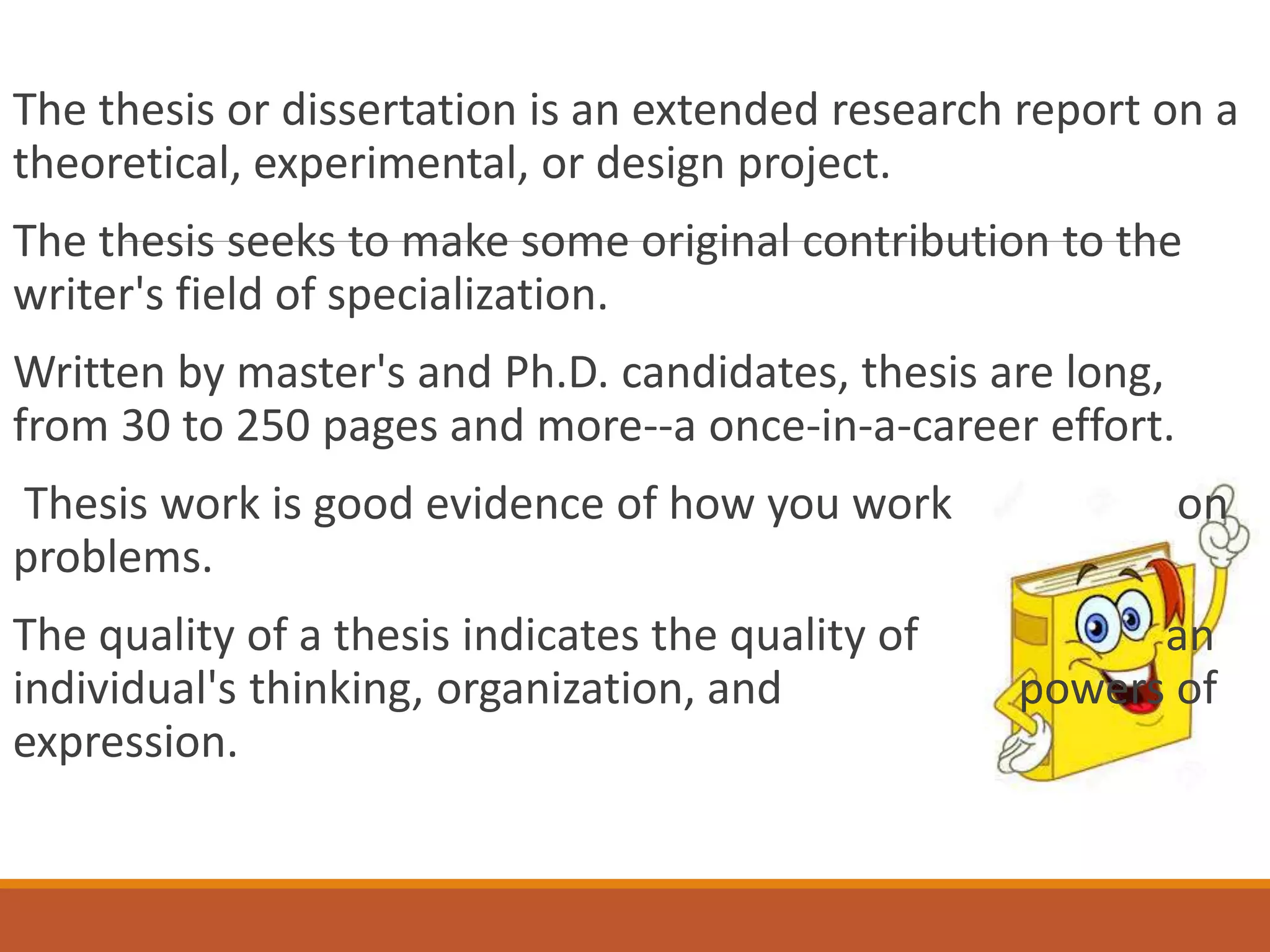 The thesis or dissertation is an extended research report on a
theoretical, experimental, or design project.
The thesis seeks to make some original contribution to the
writer's field of specialization.
Written by master's and Ph.D. candidates, thesis are long,
from 30 to 250 pages and more--a once-in-a-career effort.
Thesis work is good evidence of how you work on
problems.
The quality of a thesis indicates the quality of an
individual's thinking, organization, and powers of
expression.
 
