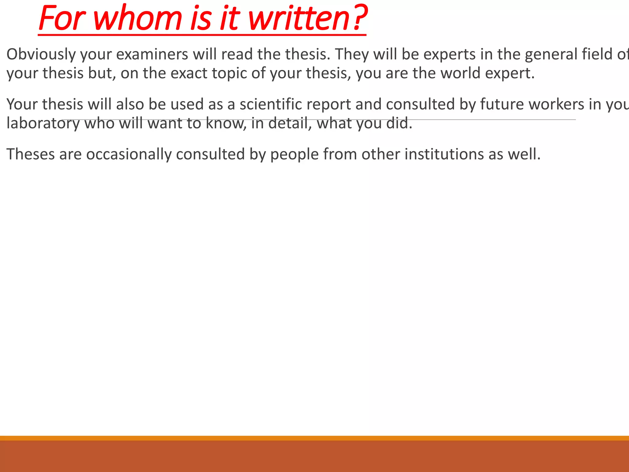 For whom is it written?
Obviously your examiners will read the thesis. They will be experts in the general field of
your thesis but, on the exact topic of your thesis, you are the world expert.
Your thesis will also be used as a scientific report and consulted by future workers in you
laboratory who will want to know, in detail, what you did.
Theses are occasionally consulted by people from other institutions as well.
 