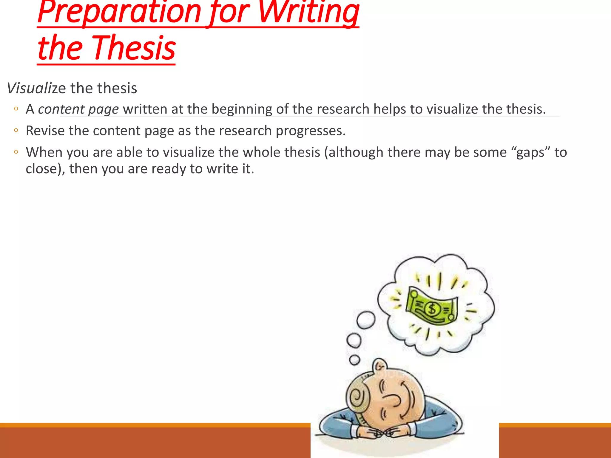 Preparation for Writing
the Thesis
Visualize the thesis
◦ A content page written at the beginning of the research helps to visualize the thesis.
◦ Revise the content page as the research progresses.
◦ When you are able to visualize the whole thesis (although there may be some “gaps” to
close), then you are ready to write it.
 