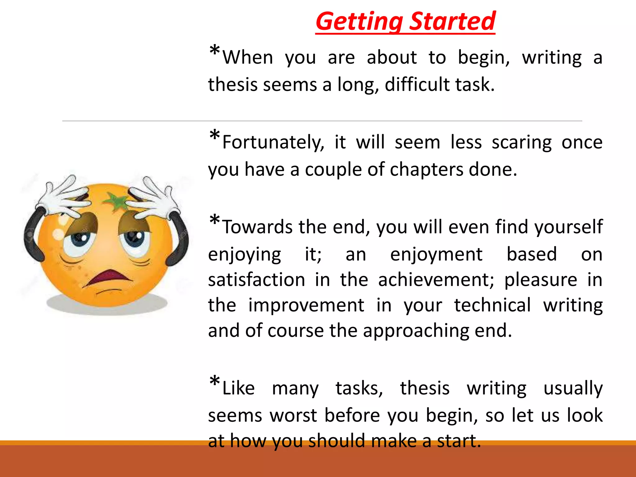 Getting Started
*When you are about to begin, writing a
thesis seems a long, difficult task.
*Fortunately, it will seem less scaring once
you have a couple of chapters done.
*Towards the end, you will even find yourself
enjoying it; an enjoyment based on
satisfaction in the achievement; pleasure in
the improvement in your technical writing
and of course the approaching end.
*Like many tasks, thesis writing usually
seems worst before you begin, so let us look
at how you should make a start.
 