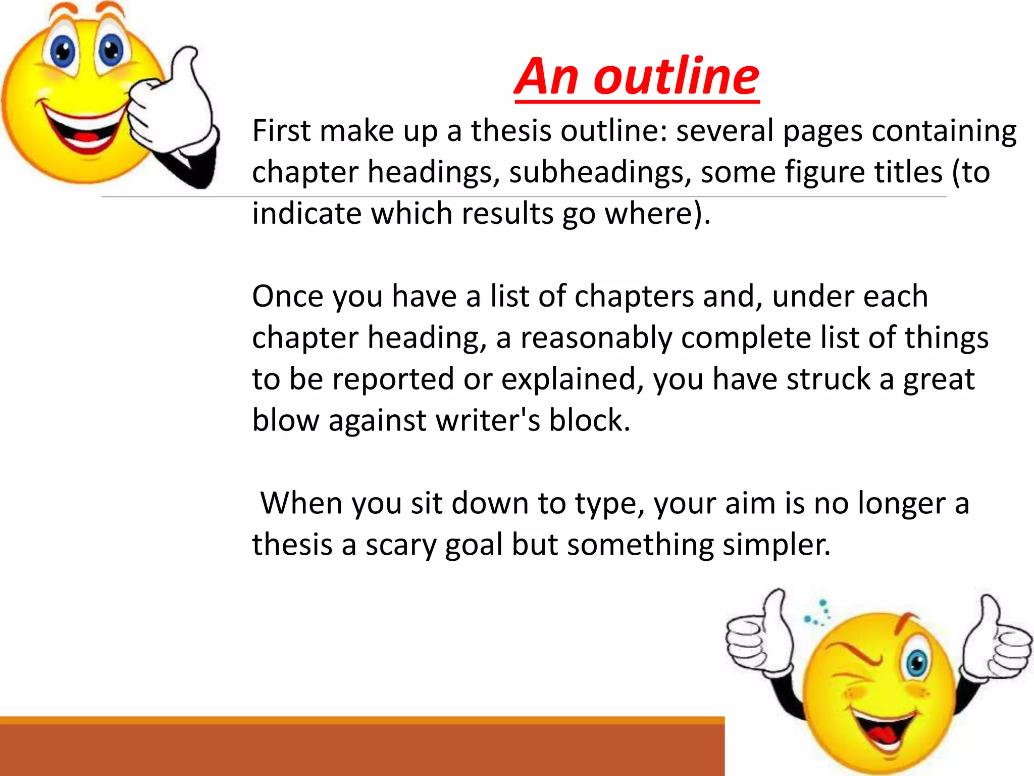 An outline
First make up a thesis outline: several pages containing
chapter headings, subheadings, some figure titles (to
indicate which results go where).
Once you have a list of chapters and, under each
chapter heading, a reasonably complete list of things
to be reported or explained, you have struck a great
blow against writer's block.
When you sit down to type, your aim is no longer a
thesis a scary goal but something simpler.
 