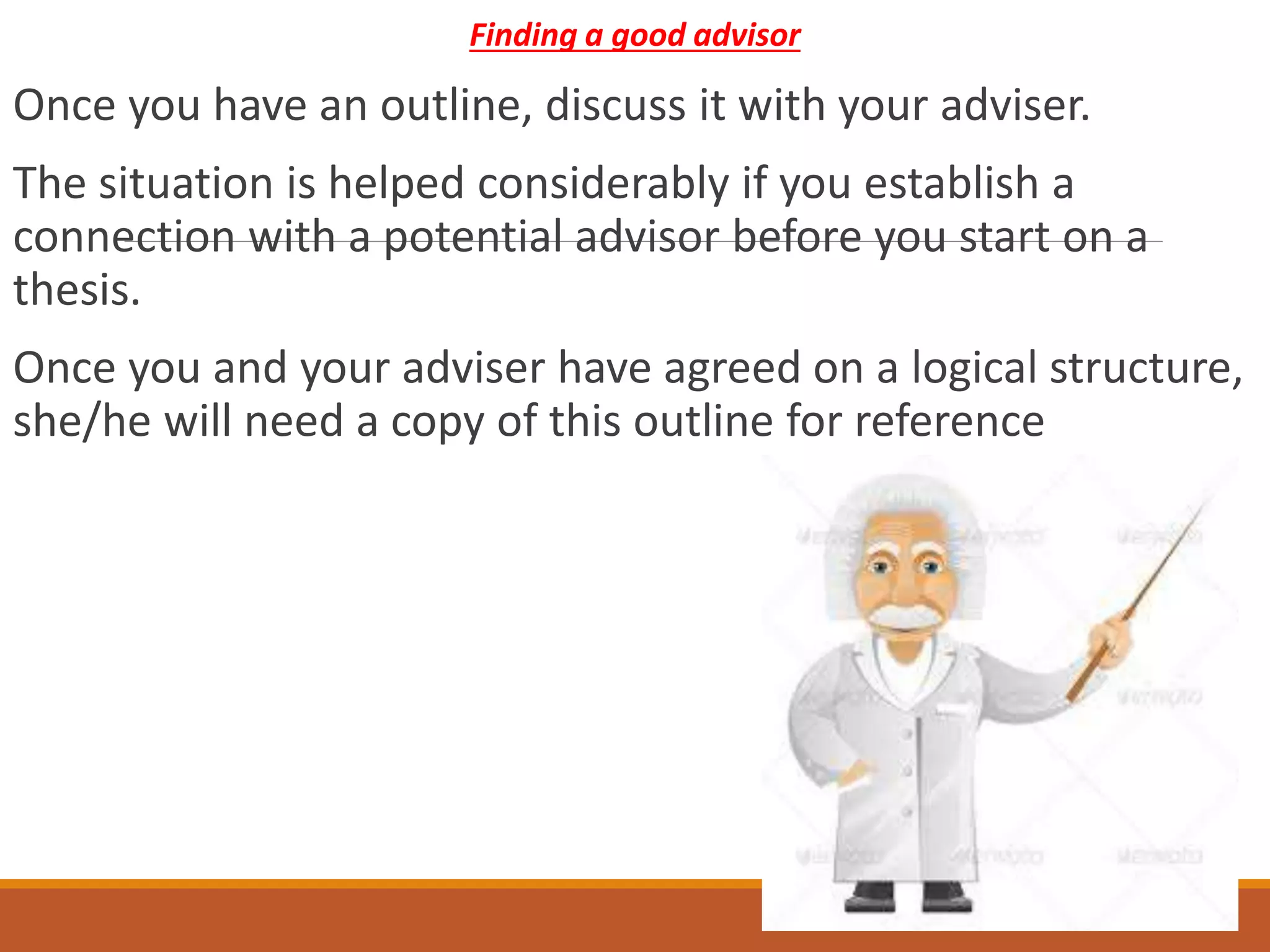 Finding a good advisor
Once you have an outline, discuss it with your adviser.
The situation is helped considerably if you establish a
connection with a potential advisor before you start on a
thesis.
Once you and your adviser have agreed on a logical structure,
she/he will need a copy of this outline for reference
 