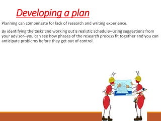 Developing a plan
Planning can compensate for lack of research and writing experience.
By identifying the tasks and working out a realistic schedule--using suggestions from
your advisor--you can see how phases of the research process fit together and you can
anticipate problems before they get out of control.
 