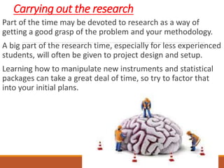 Carrying out the research
Part of the time may be devoted to research as a way of
getting a good grasp of the problem and your methodology.
A big part of the research time, especially for less experienced
students, will often be given to project design and setup.
Learning how to manipulate new instruments and statistical
packages can take a great deal of time, so try to factor that
into your initial plans.
 