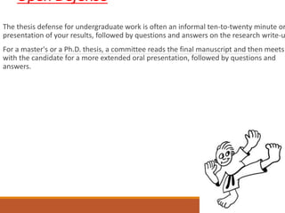 Open Defense
The thesis defense for undergraduate work is often an informal ten-to-twenty minute or
presentation of your results, followed by questions and answers on the research write-u
For a master's or a Ph.D. thesis, a committee reads the final manuscript and then meets
with the candidate for a more extended oral presentation, followed by questions and
answers.
 