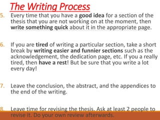 The Writing Process
5. Every time that you have a good idea for a section of the
thesis that you are not working on at the moment, then
write something quick about it in the appropriate page.
6. If you are tired of writing a particular section, take a short
break by writing easier and funnier sections such as the
acknowledgement, the dedication page, etc. If you a really
tired, then have a rest! But be sure that you write a lot
every day!
7. Leave the conclusion, the abstract, and the appendices to
the end of the writing.
8. Leave time for revising the thesis. Ask at least 2 people to
revise it. Do your own review afterwards.
 