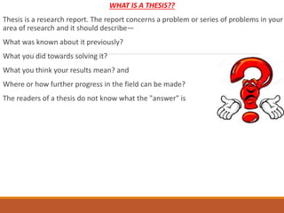 WHAT IS A THESIS??
Thesis is a research report. The report concerns a problem or series of problems in your
area of research and it should describe—
What was known about it previously?
What you did towards solving it?
What you think your results mean? and
Where or how further progress in the field can be made?
The readers of a thesis do not know what the "answer" is
 