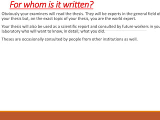 For whom is it written?
Obviously your examiners will read the thesis. They will be experts in the general field of
your thesis but, on the exact topic of your thesis, you are the world expert.
Your thesis will also be used as a scientific report and consulted by future workers in you
laboratory who will want to know, in detail, what you did.
Theses are occasionally consulted by people from other institutions as well.
 