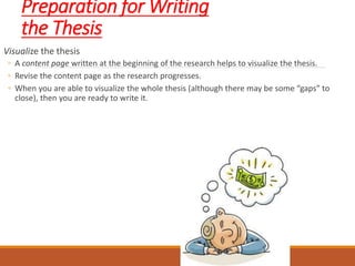 Preparation for Writing
the Thesis
Visualize the thesis
◦ A content page written at the beginning of the research helps to visualize the thesis.
◦ Revise the content page as the research progresses.
◦ When you are able to visualize the whole thesis (although there may be some “gaps” to
close), then you are ready to write it.
 