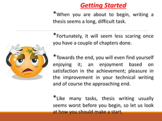 Getting Started
*When you are about to begin, writing a
thesis seems a long, difficult task.
*Fortunately, it will seem less scaring once
you have a couple of chapters done.
*Towards the end, you will even find yourself
enjoying it; an enjoyment based on
satisfaction in the achievement; pleasure in
the improvement in your technical writing
and of course the approaching end.
*Like many tasks, thesis writing usually
seems worst before you begin, so let us look
at how you should make a start.
 