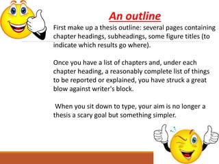 An outline
First make up a thesis outline: several pages containing
chapter headings, subheadings, some figure titles (to
indicate which results go where).
Once you have a list of chapters and, under each
chapter heading, a reasonably complete list of things
to be reported or explained, you have struck a great
blow against writer's block.
When you sit down to type, your aim is no longer a
thesis a scary goal but something simpler.
 