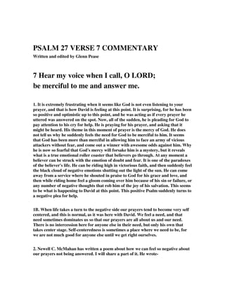 PSALM 27 VERSE 7 COMMENTARY 
Written and edited by Glenn Pease 
7 Hear my voice when I call, O LORD; 
be merciful to me and answer me. 
1. It is extremely frustrating when it seems like God is not even listening to your 
prayer, and that is how David is feeling at this point. It is surprising, for he has been 
so positive and optimistic up to this point, and he was acting as if every prayer he 
uttered was answered on the spot. Now, all of the sudden, he is pleading for God to 
pay attention to his cry for help. He is praying for his prayer, and asking that it 
might be heard. His theme in this moment of prayer is the mercy of God. He does 
not tell us why he suddenly feels the need for God to be merciful to him. It seems 
that God has been more than merciful in allowing him to face an army of vicious 
attackers without fear, and come out a winner with awesome odds against him. Why 
he is now so fearful that God's mercy will forsake him is a mystery, but it reveals 
what is a true emotional roller coaster that believers go through. At any moment a 
believer can be struck with the emotion of doubt and fear. It is one of the paradoxes 
of the believer's life. He can be riding high in victorious faith, and then suddenly feel 
the black cloud of negative emotions shutting out the light of the sun. He can come 
away from a service where he shouted in praise to God for his grace and love, and 
then while riding home feel a gloom coming over him because of his sin or failure, or 
any number of negative thoughts that rob him of the joy of his salvation. This seems 
to be what is happening to David at this point. This positive Psalm suddenly turns to 
a negative plea for help. 
1B. When life takes a turn to the negative side our prayers tend to become very self 
centered, and this is normal, as it was here with David. We feel a need, and that 
need sometimes dominates us so that our prayers are all about us and our need. 
There is no intercession here for anyone else in their need, but only his own that 
takes center stage. Self-centeredness is sometimes a place where we need to be, for 
we are not much good for anyone else until we get right ourselves. 
2. Newell C. McMahan has written a poem about how we can feel so negative about 
our prayers not being answered. I will share a part of it. He wrote- 
 