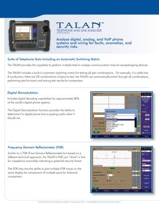 Product specifications and descriptions subject to change without notice. © Copyright Research Electronics International 2014. Product specifications and descriptions subject to change without notice. © Copyright Research Electronics International 2014. Product specifications and descriptions subject to change without notice. © Copyright Research Electronics International 2014.
Digital Demodulation
Includes digital decoding capabilities for approximately 80%
of the world’s digital phone systems.
The Digital Demodulation function provides the ability to
determine if a digital phone line is passing audio when it
should not.
Non-Linear Junction Detection (NLJD) on a Line
The TALAN includes a NLJD test to detect electronics
connected to an isolated line. This is one of the most
powerful tests for quickly determining whether or not there
are additional electronics attached to a wire.
The example to the right indicates a parallel tap on
pair 4:5. Because of multiple pair combinations any
combination with either a 4 or 5 indicates some response,
but the electronics are clearly detected on pair 4:5 with the
strongest response.
Digital Multimeter Tests
The TALAN includes basic multimeter tests such as Voltage,
Current, Capacitance, and Resistance.
The automatic switching matrix allows the user to quickly
measure and display results for all pair combinations, easily
identifying any anomalies.
Frequency Domain Reflectometer (FDR)
Similar to a TDR (Time Domain Reflectometer) but based on a
different technical approach, the TALAN’s FDR can “shoot” a line
for impedance anomalies indicating a potential security threat.
The FDR also has the ability to plot multiple FDR traces on the
same display for comparison of multiple pairs for historical
comparison.
RF Analysis and Detection
The TALAN includes a Spectrum Analyzer that provides a
detailed frequency spectrum display up to 85 MHz. This
function also includes a time domain display to show the
modulation for AM and FM signals.
The TALAN also includes a Broadband RF Probe to check
free space RF energy up to 8GHz, graphing the RF level
over time to identify the location of a transmitter.
Harmonic Locator Probe (HLP)
The TALAN includes a Harmonic Locator Probe (HLP) used for tracing wires and determining
the location of any electronics connected to the wire such as an eavesdropping device.
High Gain Audio Amplifier and Built-in Audio
Oscilloscope
The TALAN includes a High Gain Audio Amplifier (20Hz to
20KHz) with up to 80dB of total system gain (voice band).
A DC Bias Voltage Generator (±80VDC) is also provided
to power attached electronics.
Test Data Storage and Analysis
The TALAN provides the ability to store test data for all
testing functions in a database structure for future review or
comparison.
TALAN Data Viewer Software - A PC application that provides
the ability to organize, analyze, and export TALAN test sequence
data and charts for report writing. Moreover, the software
provides the ability to compare numerous phones/targets on
the same chart allowing the user to quickly identify any anomalies compared to other
phones tested. The TALAN Data Viewer Software is available free on REI’s website.
Analyze digital, analog, and VoIP phone
systems and wiring for faults, anomalies, and
security risks.
Spectrum Analyzer function on the TALAN
TELEPHONE AND LINE ANALYZER
PATENTS PENDING
Suite of Telephone Tests Including an Automatic Switching Matrix
The TALAN provides the capability to perform multiple tests to analyze communication lines for eavesdropping devices.
The TALAN includes a built-in automatic switching matrix for testing all pair combinations. For example, if a cable has
8 conductors, there are 28 combinations of pairs to test; the TALAN can automatically switch through all combinations,
performing test functions and storing test results for comparison.
VoIP Test Features
Built-in VoIP testing capability for internet protocol (IP) packet
traffic on VoIP phones and systems. VoIP data collected by
the TALAN software includes Source and Destination MAC/IP
Addresses; header type; statistics - total packets; packet rate;
peak rate and run time. Users can also define advanced filtering
options. Data can be stored and exported to USB or Compact
Flash as data files for further analysis, sharing and reporting.
Advanced filtering allows user-defined IP traffic detection tracing.
VoIP Test Adapter - A VoIP Test Adapter is
included with new units allowing the TALAN
to passively connect to non-POE (Power Over
Ethernet), 10/100 Mbps network lines.
 