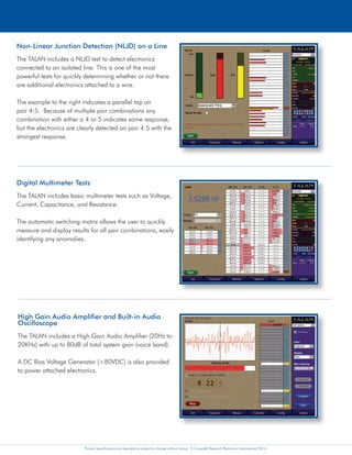 Product specifications and descriptions subject to change without notice. © Copyright Research Electronics International 2014. Product specifications and descriptions subject to change without notice. © Copyright Research Electronics International 2014. Product specifications and descriptions subject to change without notice. © Copyright Research Electronics International 2014.
Digital Demodulation
Includes digital decoding capabilities for approximately 80%
of the world’s digital phone systems.
The Digital Demodulation function provides the ability to
determine if a digital phone line is passing audio when it
should not.
Non-Linear Junction Detection (NLJD) on a Line
The TALAN includes a NLJD test to detect electronics
connected to an isolated line. This is one of the most
powerful tests for quickly determining whether or not there
are additional electronics attached to a wire.
The example to the right indicates a parallel tap on
pair 4:5. Because of multiple pair combinations any
combination with either a 4 or 5 indicates some response,
but the electronics are clearly detected on pair 4:5 with the
strongest response.
Digital Multimeter Tests
The TALAN includes basic multimeter tests such as Voltage,
Current, Capacitance, and Resistance.
The automatic switching matrix allows the user to quickly
measure and display results for all pair combinations, easily
identifying any anomalies.
Frequency Domain Reflectometer (FDR)
Similar to a TDR (Time Domain Reflectometer) but based on a
different technical approach, the TALAN’s FDR can “shoot” a line
for impedance anomalies indicating a potential security threat.
The FDR also has the ability to plot multiple FDR traces on the
same display for comparison of multiple pairs for historical
comparison.
RF Analysis and Detection
The TALAN includes a Spectrum Analyzer that provides a
detailed frequency spectrum display up to 85 MHz. This
function also includes a time domain display to show the
modulation for AM and FM signals.
The TALAN also includes a Broadband RF Probe to check
free space RF energy up to 8GHz, graphing the RF level
over time to identify the location of a transmitter.
Harmonic Locator Probe (HLP)
The TALAN includes a Harmonic Locator Probe (HLP) used for tracing wires and determining
the location of any electronics connected to the wire such as an eavesdropping device.
High Gain Audio Amplifier and Built-in Audio
Oscilloscope
The TALAN includes a High Gain Audio Amplifier (20Hz to
20KHz) with up to 80dB of total system gain (voice band).
A DC Bias Voltage Generator (±80VDC) is also provided
to power attached electronics.
Test Data Storage and Analysis
The TALAN provides the ability to store test data for all
testing functions in a database structure for future review or
comparison.
TALAN Data Viewer Software - A PC application that provides
the ability to organize, analyze, and export TALAN test sequence
data and charts for report writing. Moreover, the software
provides the ability to compare numerous phones/targets on
the same chart allowing the user to quickly identify any anomalies compared to other
phones tested. The TALAN Data Viewer Software is available free on REI’s website.
Analyze digital, analog, and VoIP phone
systems and wiring for faults, anomalies, and
security risks.
Spectrum Analyzer function on the TALAN
TELEPHONE AND LINE ANALYZER
PATENTS PENDING
Suite of Telephone Tests Including an Automatic Switching Matrix
The TALAN provides the capability to perform multiple tests to analyze communication lines for eavesdropping devices.
The TALAN includes a built-in automatic switching matrix for testing all pair combinations. For example, if a cable has
8 conductors, there are 28 combinations of pairs to test; the TALAN can automatically switch through all combinations,
performing test functions and storing test results for comparison.
VoIP Test Features
Built-in VoIP testing capability for internet protocol (IP) packet
traffic on VoIP phones and systems. VoIP data collected by
the TALAN software includes Source and Destination MAC/IP
Addresses; header type; statistics - total packets; packet rate;
peak rate and run time. Users can also define advanced filtering
options. Data can be stored and exported to USB or Compact
Flash as data files for further analysis, sharing and reporting.
Advanced filtering allows user-defined IP traffic detection tracing.
VoIP Test Adapter - A VoIP Test Adapter is
included with new units allowing the TALAN
to passively connect to non-POE (Power Over
Ethernet), 10/100 Mbps network lines.
 