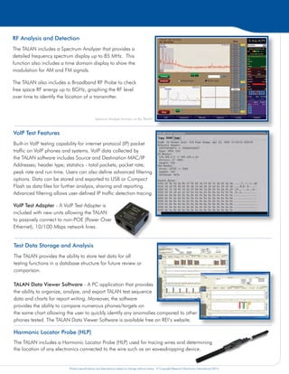 Product specifications and descriptions subject to change without notice. © Copyright Research Electronics International 2014. Product specifications and descriptions subject to change without notice. © Copyright Research Electronics International 2014. Product specifications and descriptions subject to change without notice. © Copyright Research Electronics International 2014.
Digital Demodulation
Includes digital decoding capabilities for approximately 80%
of the world’s digital phone systems.
The Digital Demodulation function provides the ability to
determine if a digital phone line is passing audio when it
should not.
Non-Linear Junction Detection (NLJD) on a Line
The TALAN includes a NLJD test to detect electronics
connected to an isolated line. This is one of the most
powerful tests for quickly determining whether or not there
are additional electronics attached to a wire.
The example to the right indicates a parallel tap on
pair 4:5. Because of multiple pair combinations any
combination with either a 4 or 5 indicates some response,
but the electronics are clearly detected on pair 4:5 with the
strongest response.
Digital Multimeter Tests
The TALAN includes basic multimeter tests such as Voltage,
Current, Capacitance, and Resistance.
The automatic switching matrix allows the user to quickly
measure and display results for all pair combinations, easily
identifying any anomalies.
Frequency Domain Reflectometer (FDR)
Similar to a TDR (Time Domain Reflectometer) but based on a
different technical approach, the TALAN’s FDR can “shoot” a line
for impedance anomalies indicating a potential security threat.
The FDR also has the ability to plot multiple FDR traces on the
same display for comparison of multiple pairs for historical
comparison.
RF Analysis and Detection
The TALAN includes a Spectrum Analyzer that provides a
detailed frequency spectrum display up to 85 MHz. This
function also includes a time domain display to show the
modulation for AM and FM signals.
The TALAN also includes a Broadband RF Probe to check
free space RF energy up to 8GHz, graphing the RF level
over time to identify the location of a transmitter.
Harmonic Locator Probe (HLP)
The TALAN includes a Harmonic Locator Probe (HLP) used for tracing wires and determining
the location of any electronics connected to the wire such as an eavesdropping device.
High Gain Audio Amplifier and Built-in Audio
Oscilloscope
The TALAN includes a High Gain Audio Amplifier (20Hz to
20KHz) with up to 80dB of total system gain (voice band).
A DC Bias Voltage Generator (±80VDC) is also provided
to power attached electronics.
Test Data Storage and Analysis
The TALAN provides the ability to store test data for all
testing functions in a database structure for future review or
comparison.
TALAN Data Viewer Software - A PC application that provides
the ability to organize, analyze, and export TALAN test sequence
data and charts for report writing. Moreover, the software
provides the ability to compare numerous phones/targets on
the same chart allowing the user to quickly identify any anomalies compared to other
phones tested. The TALAN Data Viewer Software is available free on REI’s website.
Analyze digital, analog, and VoIP phone
systems and wiring for faults, anomalies, and
security risks.
Spectrum Analyzer function on the TALAN
TELEPHONE AND LINE ANALYZER
PATENTS PENDING
Suite of Telephone Tests Including an Automatic Switching Matrix
The TALAN provides the capability to perform multiple tests to analyze communication lines for eavesdropping devices.
The TALAN includes a built-in automatic switching matrix for testing all pair combinations. For example, if a cable has
8 conductors, there are 28 combinations of pairs to test; the TALAN can automatically switch through all combinations,
performing test functions and storing test results for comparison.
VoIP Test Features
Built-in VoIP testing capability for internet protocol (IP) packet
traffic on VoIP phones and systems. VoIP data collected by
the TALAN software includes Source and Destination MAC/IP
Addresses; header type; statistics - total packets; packet rate;
peak rate and run time. Users can also define advanced filtering
options. Data can be stored and exported to USB or Compact
Flash as data files for further analysis, sharing and reporting.
Advanced filtering allows user-defined IP traffic detection tracing.
VoIP Test Adapter - A VoIP Test Adapter is
included with new units allowing the TALAN
to passively connect to non-POE (Power Over
Ethernet), 10/100 Mbps network lines.
 