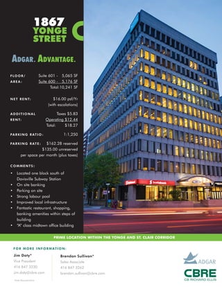 1867
                       YONGE
                       STREET

 ADGAR . ADVANTAGE .
F LO O R /                  Suite 601 - 5,065 SF
AREA:                       Suite 600 - 5,176 SF
                                   Total:10,241 SF

N E T R E N T:                      $16.00 psf/Yr
                                 (with escalations)

ADDITIONAL                            Taxes $5.83
R E N T:                       Operating $12.44
                               Total:     $18.27

P A R K I N G R AT I O :                  1:1,250

P A R K I N G R AT E :  $162.28 reserved
                     $135.00 unreserved
          per space per month (plus taxes)

COMMENTS:

•     Located one block south of
      Davisville Subway Station
•     On site banking
•     Parking on site
•     Strong labour pool
•     Improved local infrastructure
•     Fantastic restaurant, shopping,
      banking amenities within steps of
      building
•     “A” class midtown office building


                                    PRIME LOCATION WITHIN THE YONGE AND ST. CLAIR CORRIDOR


    F O R M O R E I N F O R M AT I O N :

    Jim Doty*                           Brendan Sullivan*
    Vice President                      Sales Associate
    416 847 3230                        416 847 3262
    jim.doty@cbre.com                   brendan.sullivan@cbre.com
    *Sales Representative
 