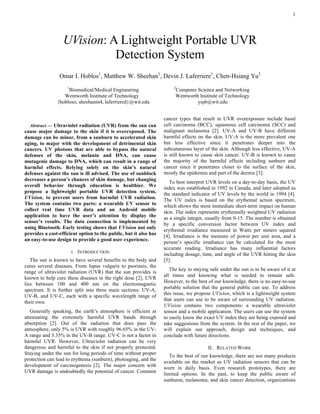 1
Abstract — Ultraviolet radiation (UVR) from the sun can
cause major damage to the skin if it is overexposed. The
damage can be minor, from a sunburn to accelerated skin
aging, to major with the development of detrimental skin
cancers. UV photons that are able to bypass the natural
defenses of the skin, melanin and DNA, can cause
mutagenic damage to DNA, which can result in a range of
harmful effects. Relying solely on the skin’s natural
defenses against the sun is ill advised. The use of sunblock
decreases a person’s chances of skin damage, but changing
overall behavior through education is healthier. We
propose a lightweight portable UVR detection system,
UVision, to prevent users from harmful UVR radiation.
The system contains two parts: a wearable UV sensor to
collect real time UVR data and an Android mobile
application to have the user’s attention by display the
sensor’s results. The data connection is implemented by
using Bluetooth. Early testing shows that UVision not only
provides a cost-efficient option to the public, but it also has
an easy-to-use design to provide a good user experience.
I. INTRODUCTION
The sun is known to have several benefits to the body and
cures several diseases. From lupus vulgaris to psoriasis, the
range of ultraviolet radiation (UVR) that the sun provides is
known to help cure these diseases in the right dose [2]. UVR
lies between 100 and 400 nm on the electromagnetic
spectrum. It is further split into three main sections: UV-A,
UV-B, and UV-C, each with a specific wavelength range of
their own.
Generally speaking, the earth’s atmosphere is efficient at
attenuating the extremely harmful UVR bands through
absorption [2]. Out of the radiation that does pass the
atmosphere, only 5% is UVR with roughly 96.65% in the UV-
A range and 3.35% in the UV-B range. UV-C is not a factor in
harmful UVR. However, Ultraviolet radiation can be very
dangerous and harmful to the skin if not properly protected.
Staying under the sun for long periods of time without proper
protection can lead to erythema (sunburn), photoaging, and the
development of carcinogenesis [2]. The major concern with
UVR damage is undoubtedly the potential of cancer. Common
cancer types that result in UVR overexposure include basal
cell carcinoma (BCC), squamous cell carcinoma (SCC) and
malignant melanoma [2]. UV-A and UV-B have different
harmful effects on the skin. UV-A is the more prevalent one
but less effective since it penetrates deeper into the
subcutaneous layer of the skin. Although less effective, UV-A
is still known to cause skin cancer. UV-B is known to cause
the majority of the harmful effects including sunburn and
cancer since it penetrates closer to the surface of the skin,
mostly the epidermis and part of the dermis [3].
To best interpret UVR levels on a day-to-day basis, the UV
index was established in 1992 in Canada, and later adopted as
the standard indicator of UV levels by the world in 1994 [4].
The UV index is based on the erythemal action spectrum,
which shows the most immediate short-term impact on human
skin. The index represents erythemally weighted UV radiation
as a single integer, usually from 0-15. The number is obtained
by a specific conversion factor between UV index and
erythemal irradiance measured in Watts per meters squared
[4]. Irradiance is the measure of power per unit area, and a
person’s specific irradiance can be calculated for the most
accurate reading. Irradiance has many influential factors
including dosage, time, and angle of the UVR hitting the skin
[5].
The key to staying safe under the sun is to be aware of it at
all times and knowing what is needed to remain safe.
However, to the best of our knowledge, there is no easy-to-use
portable solution that the general public can use. To address
this issue, we propose UVision, which is a lightweight system
that users can use to be aware of surrounding UV radiation.
UVision contains two components: a wearable ultraviolet
sensor and a mobile application. The users can use the system
to easily know the exact UV index they are being exposed and
take suggestions from the system. In the rest of the paper, we
will explain our approach, design and techniques, and
conclude with future directions.
II. RELATED WORK
To the best of our knowledge, there are not many products
available on the market as UV radiation sensors that can be
worn in daily basis. Even research prototypes, there are
limited options. In the past, to keep the public aware of
sunburns, melanoma, and skin cancer detection, organizations
UVision: A Lightweight Portable UVR
Detection System
Omar I. Hoblos1
, Matthew W. Sheehan1
, Devin J. Laferriere1
, Chen-Hsiang Yu2
1
Biomedical/Medical Engineering 2
Computer Science and Networking
Wentworth Institute of Technology Wentworth Institute of Technology
{hobloso, sheehanm4, laferriered}@wit.edu yuj6@wit.edu
 