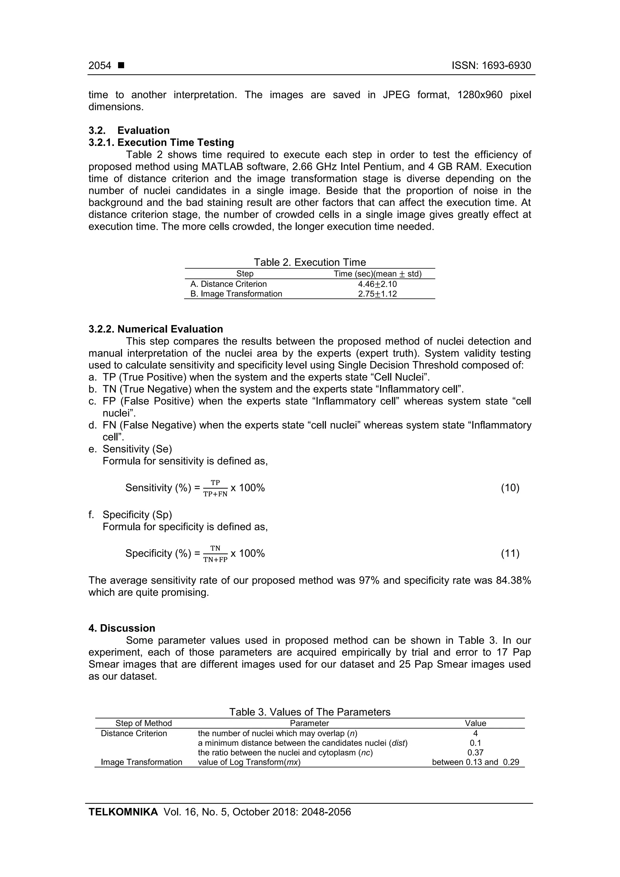  ISSN: 1693-6930
TELKOMNIKA Vol. 16, No. 5, October 2018: 2048-2056
2054
time to another interpretation. The images are saved in JPEG format, 1280x960 pixel
dimensions.
3.2. Evaluation
3.2.1. Execution Time Testing
Table 2 shows time required to execute each step in order to test the efficiency of
proposed method using MATLAB software, 2.66 GHz Intel Pentium, and 4 GB RAM. Execution
time of distance criterion and the image transformation stage is diverse depending on the
number of nuclei candidates in a single image. Beside that the proportion of noise in the
background and the bad staining result are other factors that can affect the execution time. At
distance criterion stage, the number of crowded cells in a single image gives greatly effect at
execution time. The more cells crowded, the longer execution time needed.
Table 2. Execution Time
Step Time (sec)(mean std)
A. Distance Criterion 4.46 2.10
B. Image Transformation 2.75 1.12
3.2.2. Numerical Evaluation
This step compares the results between the proposed method of nuclei detection and
manual interpretation of the nuclei area by the experts (expert truth). System validity testing
used to calculate sensitivity and specificity level using Single Decision Threshold composed of:
a. TP (True Positive) when the system and the experts state “Cell Nuclei”.
b. TN (True Negative) when the system and the experts state “Inflammatory cell”.
c. FP (False Positive) when the experts state “Inflammatory cell” whereas system state “cell
nuclei”.
d. FN (False Negative) when the experts state “cell nuclei” whereas system state “Inflammatory
cell”.
e. Sensitivity (Se)
Formula for sensitivity is defined as,
Sensitivity (%) = x 100% (10)
f. Specificity (Sp)
Formula for specificity is defined as,
Specificity (%) = x 100% (11)
The average sensitivity rate of our proposed method was 97% and specificity rate was 84.38%
which are quite promising.
4. Discussion
Some parameter values used in proposed method can be shown in Table 3. In our
experiment, each of those parameters are acquired empirically by trial and error to 17 Pap
Smear images that are different images used for our dataset and 25 Pap Smear images used
as our dataset.
Table 3. Values of The Parameters
Step of Method Parameter Value
Distance Criterion the number of nuclei which may overlap (n) 4
a minimum distance between the candidates nuclei (dist) 0.1
the ratio between the nuclei and cytoplasm (nc) 0.37
Image Transformation value of Log Transform(mx) between 0.13 and 0.29
 